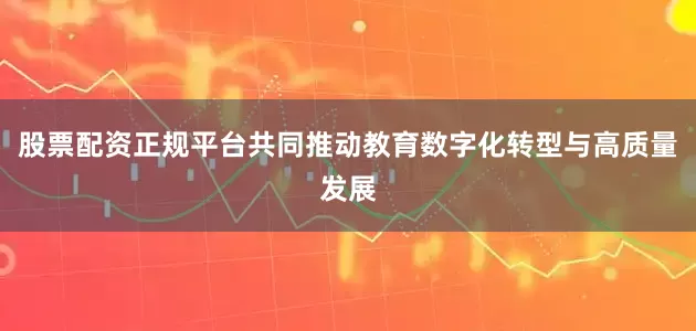股票配资正规平台共同推动教育数字化转型与高质量发展