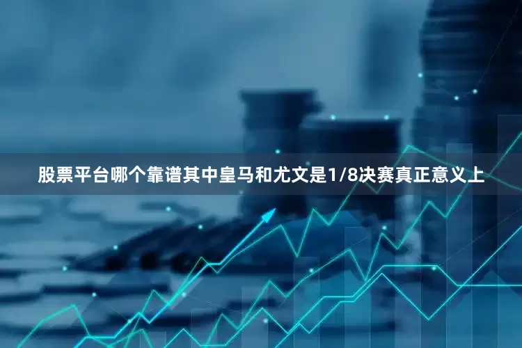 股票平台哪个靠谱其中皇马和尤文是1/8决赛真正意义上