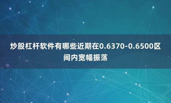 炒股杠杆软件有哪些近期在0.6370-0.6500区间内宽幅振荡