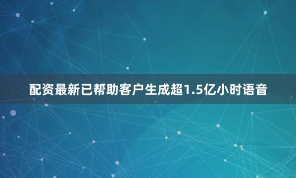 配资最新已帮助客户生成超1.5亿小时语音