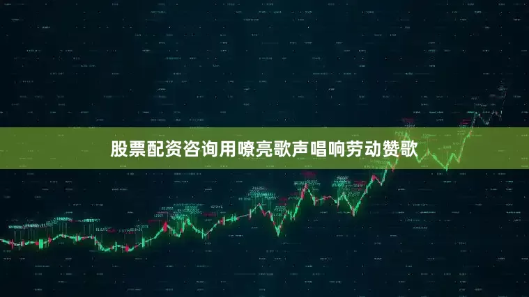 股票配资咨询用嘹亮歌声唱响劳动赞歌