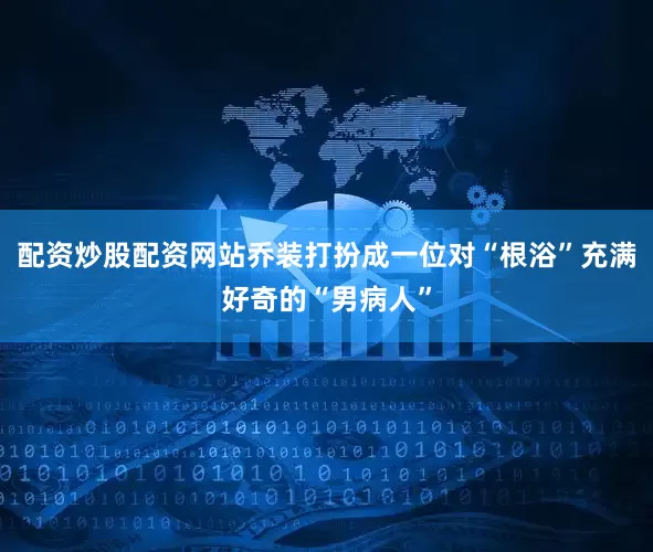 配资炒股配资网站乔装打扮成一位对“根浴”充满好奇的“男病人”