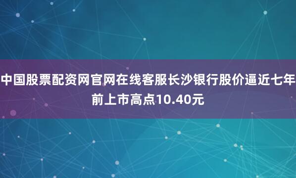 中国股票配资网官网在线客服长沙银行股价逼近七年前上市高点10.40元