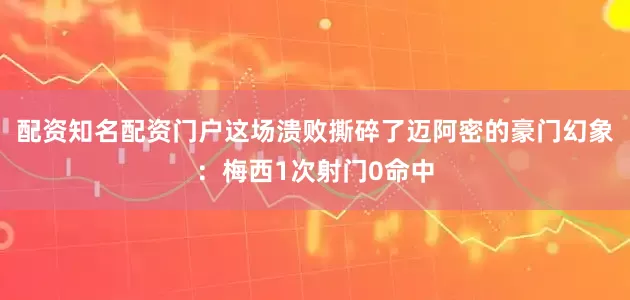 配资知名配资门户这场溃败撕碎了迈阿密的豪门幻象：梅西1次射门0命中