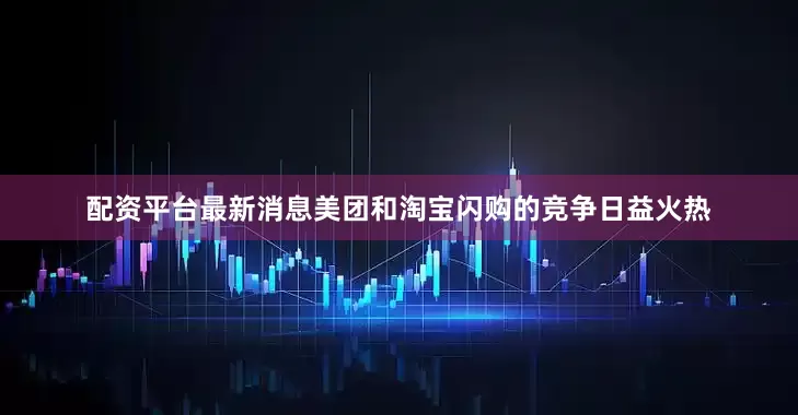 配资平台最新消息美团和淘宝闪购的竞争日益火热