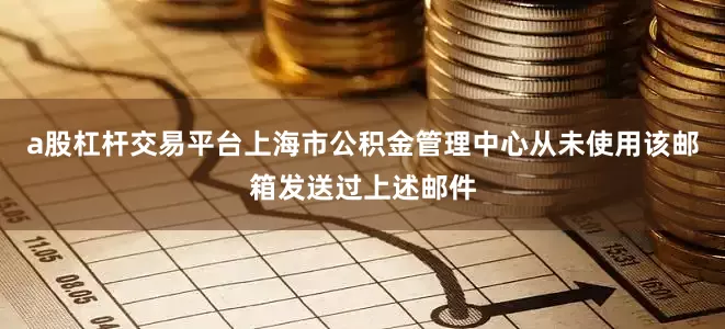 a股杠杆交易平台上海市公积金管理中心从未使用该邮箱发送过上述邮件