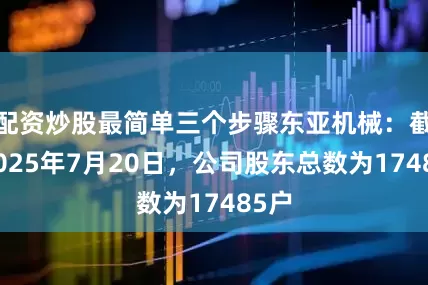 配资炒股最简单三个步骤东亚机械：截至2025年7月20日，公司股东总数为17485户
