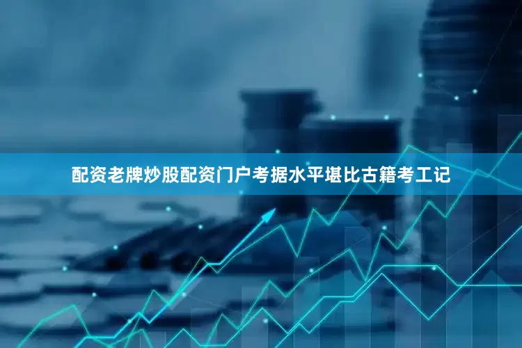 配资老牌炒股配资门户考据水平堪比古籍考工记
