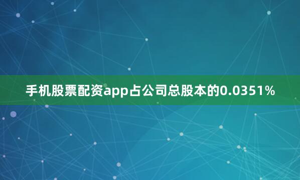 手机股票配资app占公司总股本的0.0351%